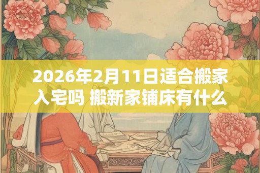 2026年2月11日适合搬家入宅吗 搬新家铺床有什么讲究