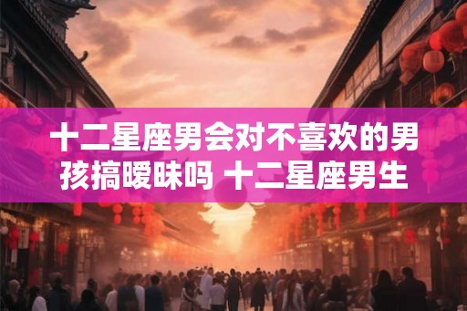十二星座男会对不喜欢的男孩搞暧昧吗 十二星座男生和你暧昧的表现