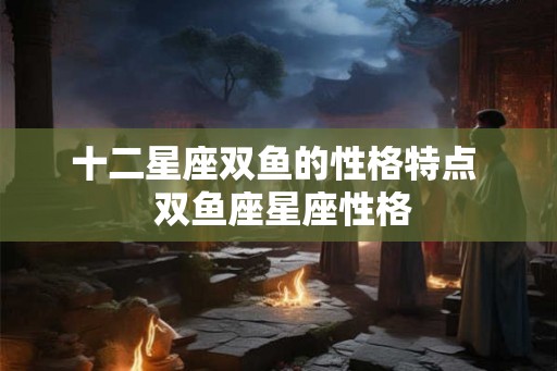 十二星座双鱼的性格特点  双鱼座星座性格