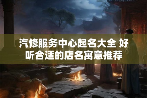 汽修服务中心起名大全 好听合适的店名寓意推荐