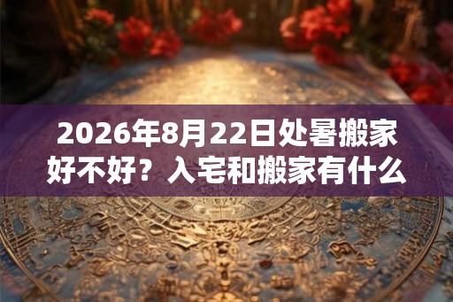 2026年8月22日处暑搬家好不好?入宅和搬家有什么区别? 2026年8月22日处暑搬家好不好?入宅和搬家有什么区别?