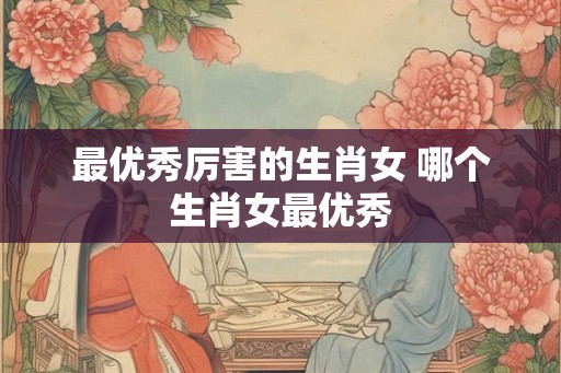 最优秀厉害的生肖女 哪个生肖女最优秀