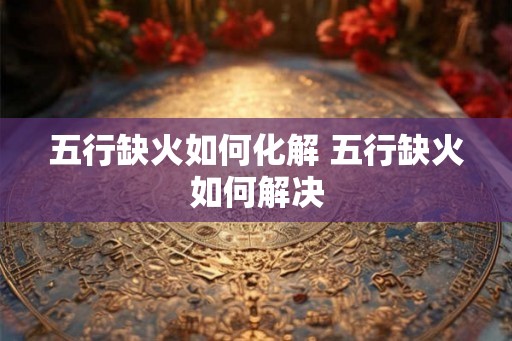 五行缺火如何化解 五行缺火如何解决