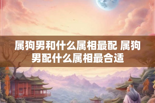 属狗男和什么属相最配 属狗男配什么属相最合适