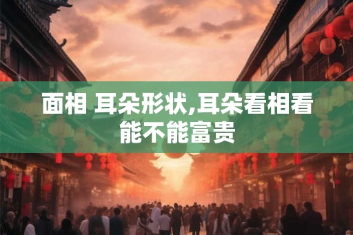 面相 耳朵形状,耳朵看相看能不能富贵