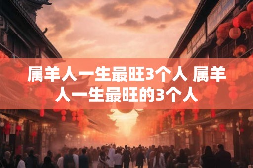 属羊人一生最旺3个人 属羊人一生最旺的3个人