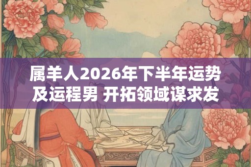 属羊人2026年下半年运势及运程男 开拓领域谋求发展