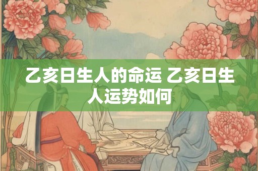 乙亥日生人的命运 乙亥日生人运势如何