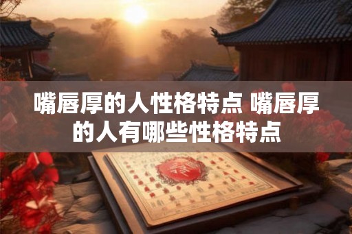嘴唇厚的人性格特点 嘴唇厚的人有哪些性格特点