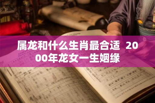 属龙和什么生肖最合适 2000年龙女一生姻缘 属龙和什么生肖最合适 2000年龙女一生姻缘