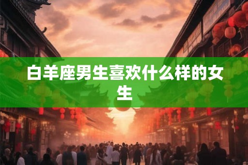 白羊座男生喜欢什么样的女生 白羊座男生喜欢什么样的女生