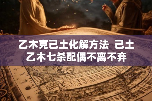 乙木克己土化解方法  己土乙木七杀配偶不离不弃