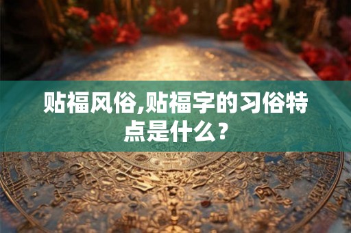 贴福风俗,贴福字的习俗特点是什么？
