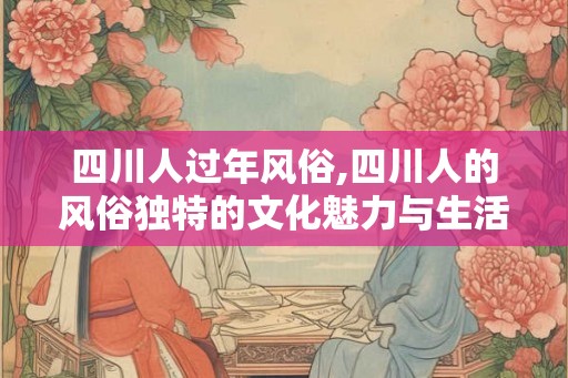 四川人过年风俗,四川人的风俗独特的文化魅力与生活美学 四川人过年风俗,四川人的风俗独特的文化魅力与生活美学
