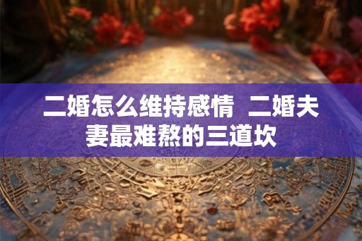 二婚怎么维持感情  二婚夫妻最难熬的三道坎