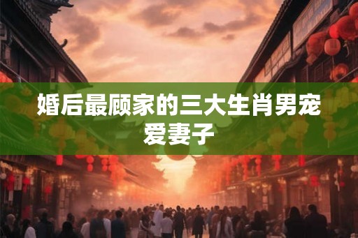 婚后最顾家的三大生肖男宠爱妻子