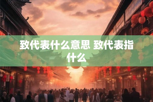 致代表什么意思 致代表指什么 致代表什么意思 致代表指什么