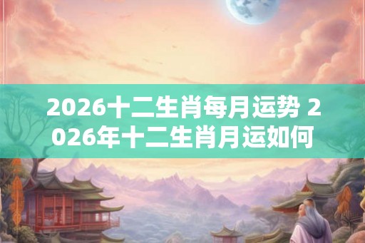 2026十二生肖每月运势 2026年十二生肖月运如何 2026十二生肖每月运势 2026年十二生肖月运如何