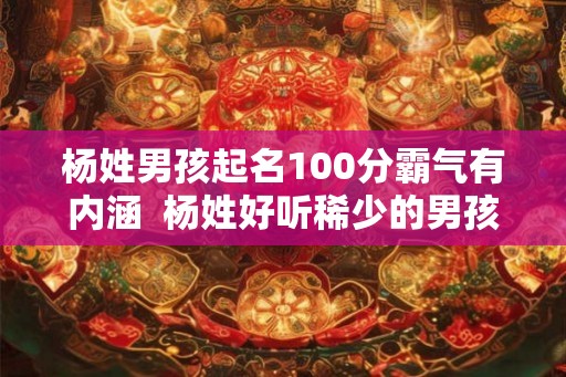 杨姓男孩起名100分霸气有内涵 杨姓好听稀少的男孩名字 杨姓男孩起名100分霸气有内涵 杨姓好听稀少的男孩名字
