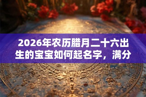 2026年农历腊月二十六出生的宝宝如何起名字，满分名字大全