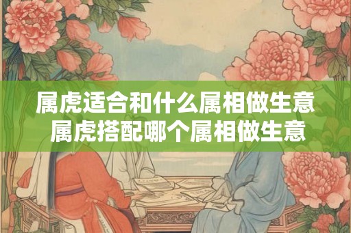 属虎适合和什么属相做生意 属虎搭配哪个属相做生意 属虎适合和什么属相做生意 属虎搭配哪个属相做生意