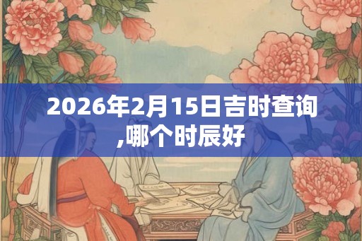 2026年2月15日吉时查询,哪个时辰好