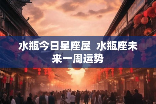 水瓶今日星座屋 水瓶座未来一周运势 水瓶今日星座屋 水瓶座未来一周运势