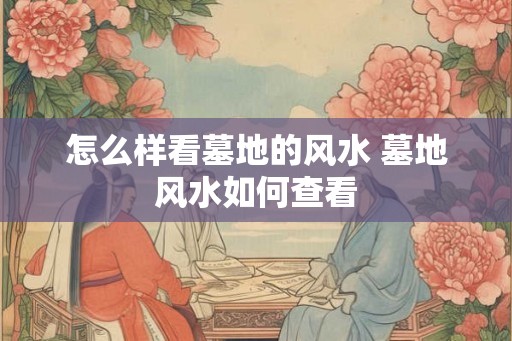 怎么样看墓地的风水 墓地风水如何查看 怎么样看墓地的风水 墓地风水如何查看