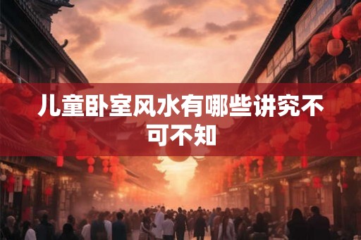 儿童卧室风水有哪些讲究不可不知 儿童卧室风水有哪些讲究不可不知