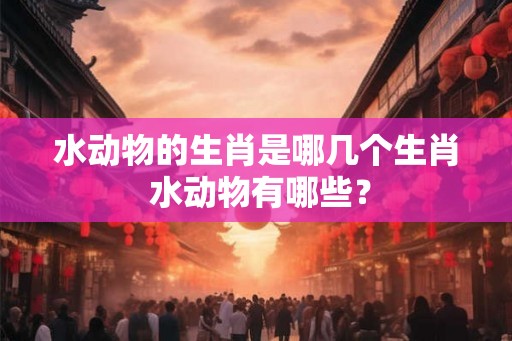 水动物的生肖是哪几个生肖 水动物有哪些？