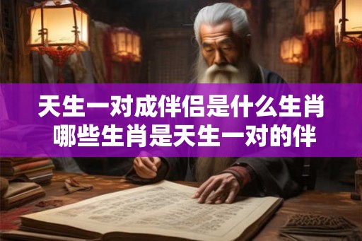 天生一对成伴侣是什么生肖 哪些生肖是天生一对的伴侣