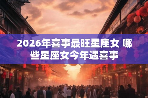 2026年喜事最旺星座女 哪些星座女今年遇喜事