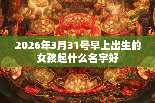 2026年3月31号早上出生的女孩起什么名字好