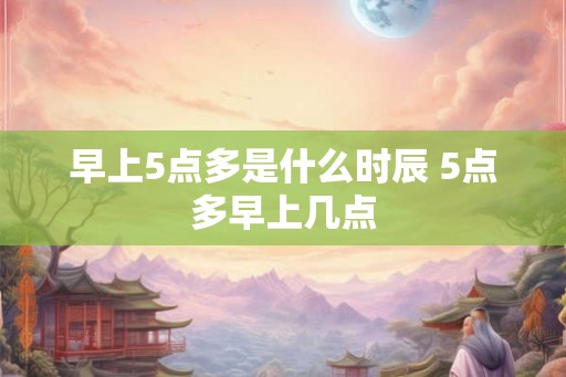 早上5点多是什么时辰 5点多早上几点 早上5点多是什么时辰 5点多早上几点