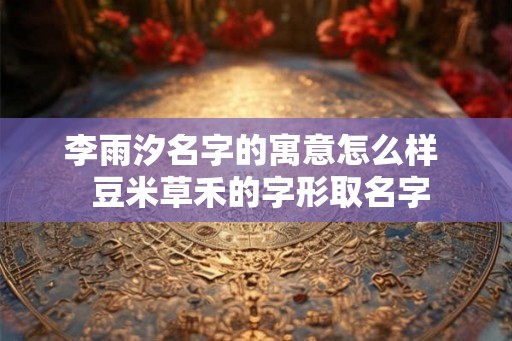 李雨汐名字的寓意怎么样 豆米草禾的字形取名字 李雨汐名字的寓意怎么样 豆米草禾的字形取名字