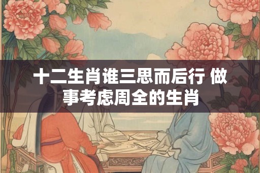 十二生肖谁三思而后行 做事考虑周全的生肖