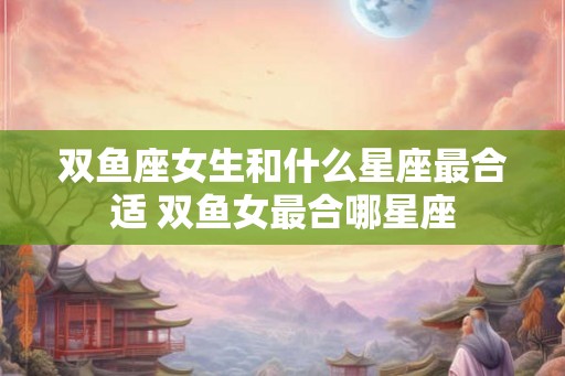 双鱼座女生和什么星座最合适 双鱼女最合哪星座 双鱼座女生和什么星座最合适 双鱼女最合哪星座