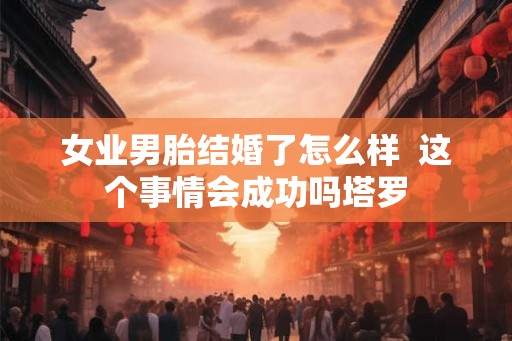 女业男胎结婚了怎么样  这个事情会成功吗塔罗