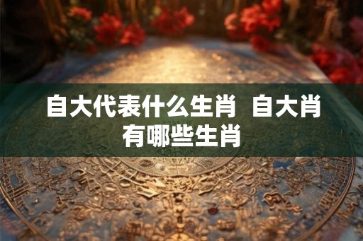 自大代表什么生肖  自大肖有哪些生肖