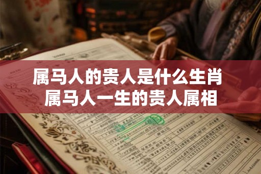 属马人的贵人是什么生肖 属马人一生的贵人属相 属马人的贵人是什么生肖 属马人一生的贵人属相