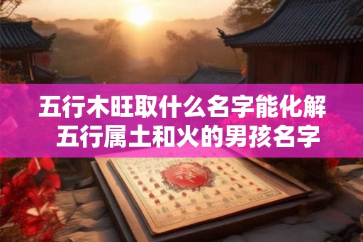 五行木旺取什么名字能化解  五行属土和火的男孩名字