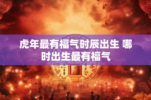 虎年最有福气时辰出生 哪时出生最有福气
