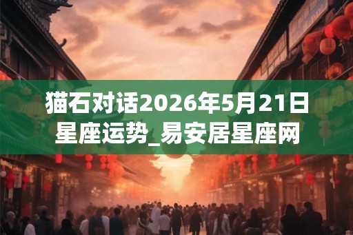 猫石对话2026年5月21日星座运势_易安居星座网 猫石对话2026年5月21日星座运势_易安居星座网