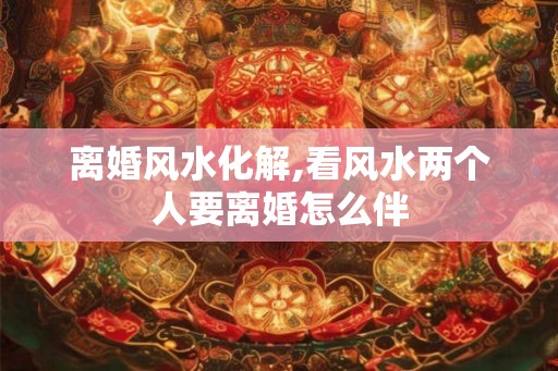 离婚风水化解,看风水两个人要离婚怎么伴