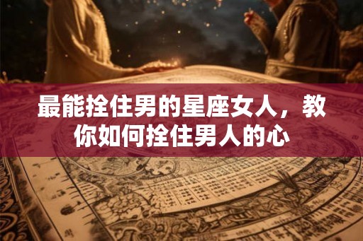 最能拴住男的星座女人,教你如何拴住男人的心 最能拴住男的星座女人,教你如何拴住男人的心