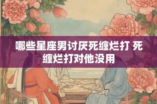 哪些星座男讨厌死缠烂打 死缠烂打对他没用