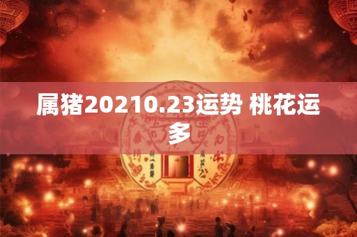 属猪20210.23运势 桃花运多 属猪20210.23运势 桃花运多