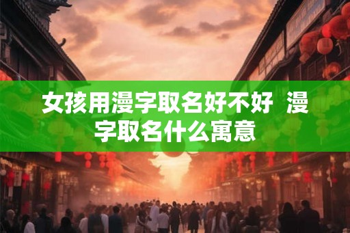 女孩用漫字取名好不好  漫字取名什么寓意