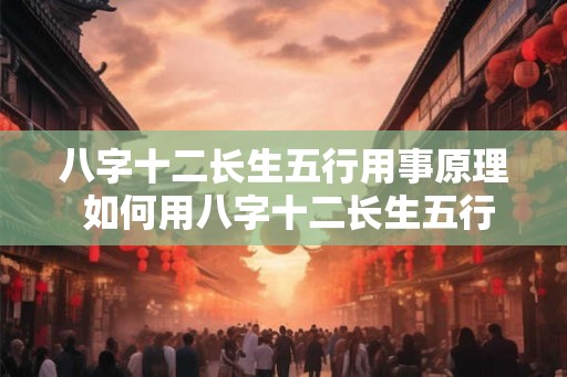 八字十二长生五行用事原理 如何用八字十二长生五行掌握人生