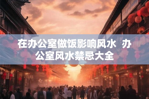在办公室做饭影响风水  办公室风水禁忌大全